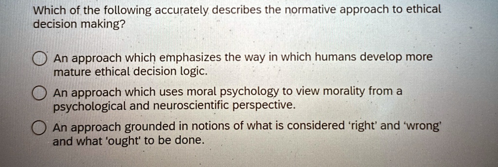 Which of the following accurately describes the normative approach to ethical
decision making?
An approach which emphasizes the way in which humans develop more
mature ethical decision logic.
An approach which uses moral psychology to view morality from a
psychological and neuroscientific perspective.
An approach grounded in notions of what is considered 'right' and 'wrong'
and what 'ought' to be done.