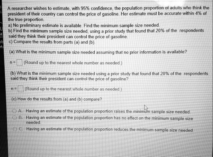 A researcher wishes to estimate, with 95% confidence, the population proportion of adults who think the president of their country can control the price of gasoline. Her estimate must be accurate within 4% of the true proportion.
a) No preliminary estimate is available. Find the minimum sample size needed.
b) Find the minimum sample size needed, using a prior study that found that 20% of the respondents said they think their president can control the price of gasoline.
c) Compare the results from parts (a) and (b).
(a) What is the minimum sample size needed assuming that no prior information is available?
n = (Round up to the nearest whole number as needed.)
(b) What is the minimum sample size needed using a prior study that found that 20% of the respondents said they think their president can control the price of gasoline?
n = (Round up to the nearest whole number as needed.)
(c) How do the results from (a) and (b) compare?
A. Having an estimate of the population proportion raises the minimum sample size needed.
B. Having an estimate of the population proportion has no effect on the minimum sample size needed.
C. Having an estimate of the population proportion reduces the minimum sample size needed.