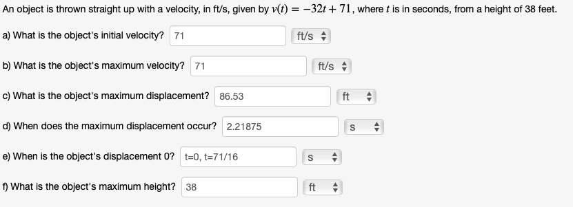 An object is thrown straight up with a velocity, in ft/s, given by v(t) = -32t + 71, where t is in seconds, from a height of 38 feet.

a) What is the object's initial velocity? 71 ft/s
b) What is the object's maximum velocity? 71 ft/s
c) What is the object's maximum displacement? 86.53 ft
d) When does the maximum displacement occur? 2.21875 s
e) When is the object's displacement 0? t=0, t=71/16 s
f) What is the object's maximum height? 38 ft