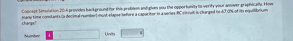 Concept Simulation 20.4 provides background for this problem and gives you the opportunity to verify your answer graphically. How many time constants (a decimal number) must elapse before a capacitor in a series RC circuit is charged to 67.0% of its equilibrium charge?