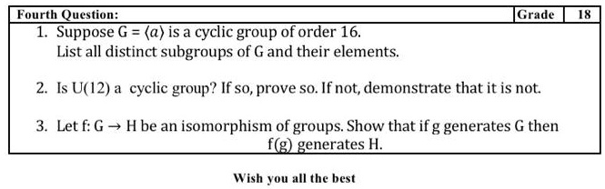 1. Suppose G = ?a? is a cyclic group of order 16.
List all distinct subgroups of G and their elements.
2. Is U(12) a cyclic group? If so, prove so. If not, demonstrate that it is not.
3. Let f: G ? H be an isomorphism of groups. Show that if g generates G then f(g) generates H.