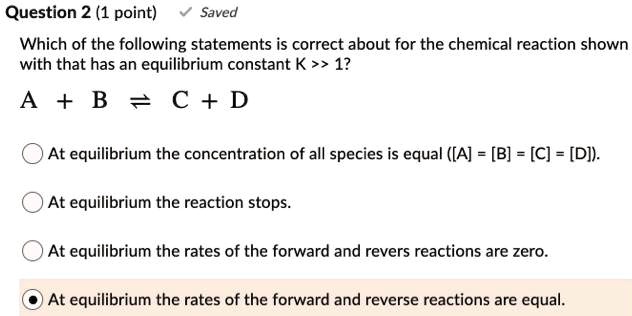Which of the following statements is correct about for the chemical reaction shown with that has an equilibrium constant K >> 1?
A + B ? C + D

At equilibrium the concentration of all species is equal ([A] = [B] = [C] = [D]).
At equilibrium the reaction stops.
At equilibrium the rates of the forward and revers reactions are zero.
At equilibrium the rates of the forward and reverse reactions are equal.