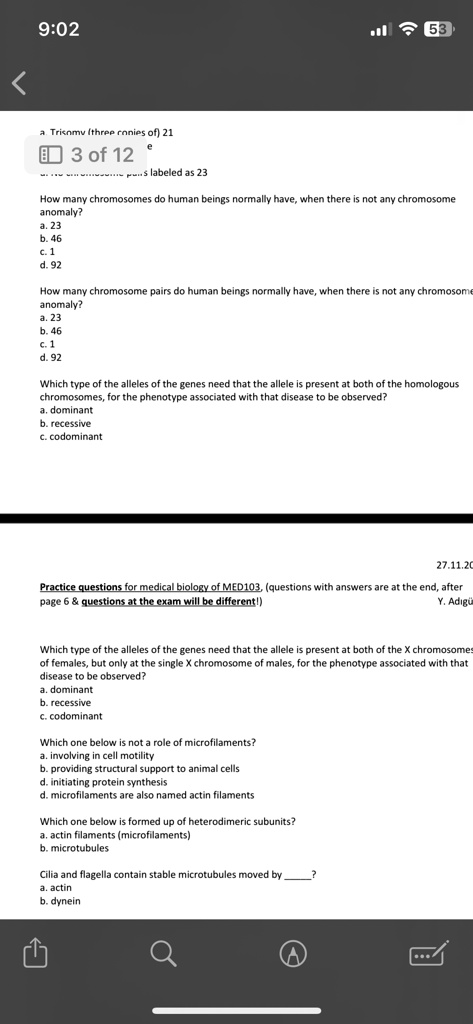 9:02
53
Trisomy (three conies of) 21
3 of 12
s labeled as 23
How many chromosomes do human beings normally have, when there is not any chromosome
anomaly?
a. 23
b. 46
c. 1
d. 92
How many chromosome pairs do human beings normally have, when there is not any chromosome
anomaly?
a. 23
b. 46
c. 1
d. 92
Which type of the alleles of the genes need that the allele is present at both of the homologous
chromosomes, for the phenotype associated with that disease to be observed?
a. dominant
b. recessive
c. codominant
27.11.20
Practice questions for medical biology of MED103, (questions with answers are at the end, after
page 6     questions at the exam will be different!)
Y. Ad?gü
Which type of the alleles of the genes need that the allele is present at both of the X chromosomes
of females, but only at the single X chromosome of males, for the phenotype associated with that
disease to be observed?
a. dominant
b. recessive
c. codominant
Which one below is not a role of microfilaments?
a. involving in cell motility
b. providing structural support to animal cells
d. initiating protein synthesis
d. microfilaments are also named actin filaments
Which one below is formed up of heterodimeric subunits?
a. actin filaments (microfilaments)
b. microtubules
Cilia and flagella contain stable microtubules moved by ?
a. actin
b. dynein