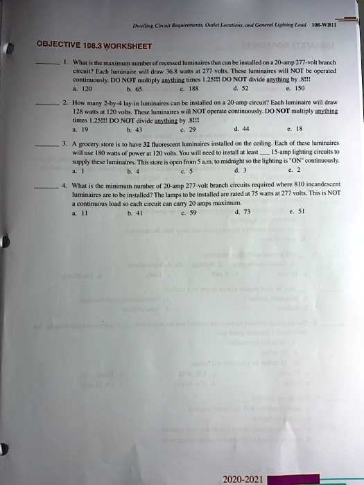 OBJECTIVE 108.3 WORKSHEET

1. What is the maximum number of recessed luminaires that can be installed on a 20-amp 277-volt branch
circuit? Each luminaire will draw 36.8 watts at 277 volts. These luminaires will NOT be operated
continuously. DO NOT multiply anything times 1.25!!! DO NOT divide anything by .8!!!
a. 120
b. 65
c. 188
d. 52
e. 150

2. How many 2-by-4 lay-in luminaires can be installed on a 20-amp circuit? Each luminaire will draw
128 watts at 120 volts. These luminaires will NOT operate continuously. DO NOT multiply anything
times 1.25!!! DO NOT divide anything by .8!!!
a. 19
b. 43
c. 29
d. 44
e. 18

3. A grocery store is to have 32 fluorescent luminaires installed on the ceiling. Each of these luminaires
will use 180 watts of power at 120 volts. You will need to install at least  15-amp lighting circuits to
supply these luminaires. This store is open from 5 a.m. to midnight so the lighting is "ON" continuously.
a. 1
b. 4
c. 5
d. 3
e. 2

4. What is the minimum number of 20-amp 277-volt branch circuits required where 810 incandescent
luminaires are to be installed? The lamps to be installed are rated at 75 watts at 277 volts. This is NOT
a continuous load so each circuit can carry 20 amps maximum.
a. 11
b. 41
c. 59
d. 73
e. 51