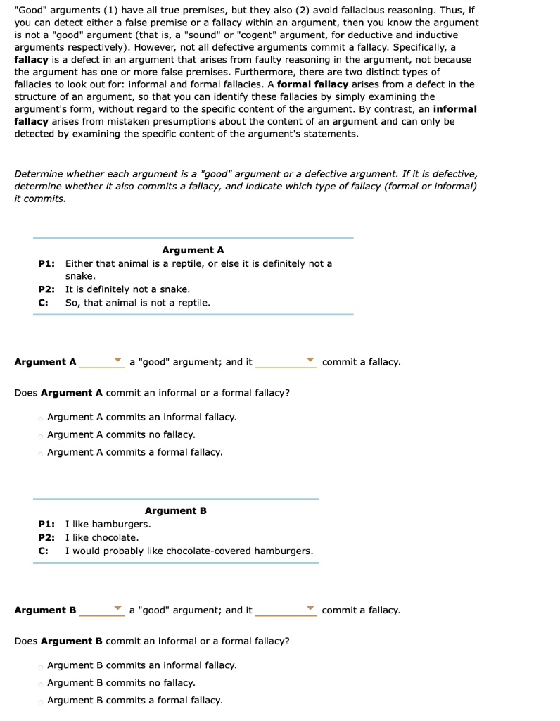 "Good" arguments (1) have all true premises, but they also (2) avoid fallacious reasoning. Thus, if you can detect either a false premise or a fallacy within an argument, then you know the argument is not a "good" argument (that is, a "sound" or "cogent" argument, for deductive and inductive arguments respectively). However, not all defective arguments commit a fallacy. Specifically, a fallacy is a defect in an argument that arises from faulty reasoning in the argument, not because the argument has one or more false premises. Furthermore, there are two distinct types of fallacies to look out for: informal and formal fallacies. A formal fallacy arises from a defect in the structure of an argument, so that you can identify these fallacies by simply examining the argument's form, without regard to the specific content of the argument. By contrast, an informal fallacy arises from mistaken presumptions about the content of an argument and can only be detected by examining the specific content of the argument's statements.

Determine whether each argument is a "good" argument or a defective argument. If it is defective, determine whether it also commits a fallacy, and indicate which type of fallacy (formal or informal) it commits.

Argument A
P1: Either that animal is a reptile, or else it is definitely not a snake.
P2: It is definitely not a snake.
C: So, that animal is not a reptile.

Argument A ? a "good" argument; and it ? commit a fallacy.

Does Argument A commit an informal or a formal fallacy?

Argument A commits an informal fallacy.
Argument A commits no fallacy.
Argument A commits a formal fallacy.

Argument B
P1: I like hamburgers.
P2: I like chocolate.
C: I would probably like chocolate-covered hamburgers.

Argument B ? a "good" argument; and it ? commit a fallacy.

Does Argument B commit an informal or a formal fallacy?

Argument B commits an informal fallacy.
Argument B commits no fallacy.
Argument B commits a formal fallacy.