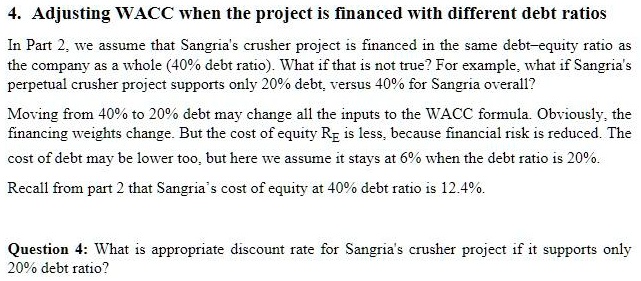 4. Adjusting WACC when the project is financed with different debt ratios
In Part 2, we assume that Sangria's crusher project is financed in the same debt–equity ratio as the company as a whole (40% debt ratio). What if that is not true? For example, what if Sangria's perpetual crusher project supports only 20% debt, versus 40% for Sangria overall?
Moving from 40% to 20% debt may change all the inputs to the WACC formula. Obviously, the financing weights change. But the cost of equity RE is less, because financial risk is reduced. The cost of debt may be lower too, but here we assume it stays at 6% when the debt ratio is 20%.
Recall from part 2 that Sangria's cost of equity at 40% debt ratio is 12.4%.
Question 4: What is appropriate discount rate for Sangria's crusher project if it supports only 20% debt ratio?
