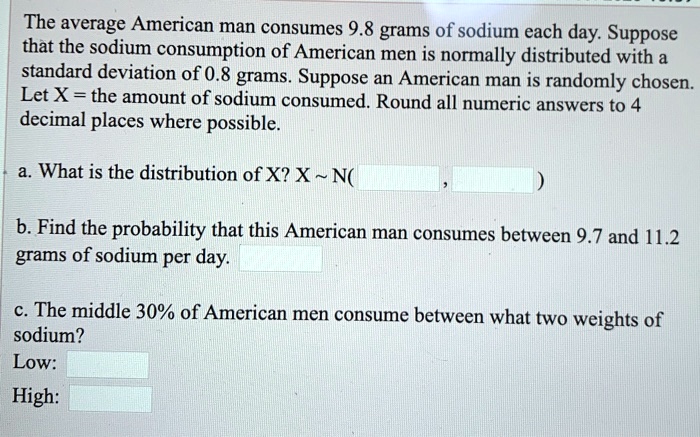 The average American man consumes 9.8 grams of sodium each day. Suppose that the sodium consumption of American men is normally distributed with a standard deviation of 0.8 grams. Suppose an American man is randomly chosen. Let X = the amount of sodium consumed. Round all numeric answers to 4 decimal places where possible.

a. What is the distribution of X? X   N( , )

b. Find the probability that this American man consumes between 9.7 and 11.2 grams of sodium per day.

c. The middle 30% of American men consume between what two weights of sodium?
Low:
High: