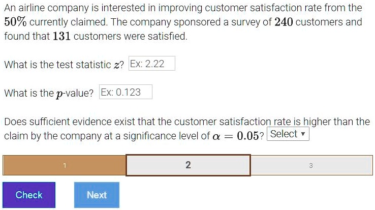 An airline company is interested in improving customer satisfaction rate from the 50% currently claimed. The company sponsored a survey of 240 customers and found that 131 customers were satisfied.

What is the test statistic z? Ex: 2.22

What is the p-value? Ex: 0.123

Does sufficient evidence exist that the customer satisfaction rate is higher than the claim by the company at a significance level of ? = 0.05?