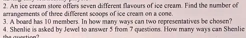 2. An ice cream store offers seven different flavours of ice cream. Find the number of
arrangements of three different scoops of ice cream on a cone.
3. A board has 10 members. In how many ways can two representatives be chosen?
4. Shenlie is asked by Jewel to answer 5 from 7 questions. How many ways can Shenlie
the question?