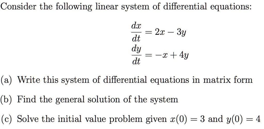 Consider the following linear system of differential equations:
fracdxdt = 2x - 3y
fracdydt = -x + 4y
(a) Write this system of differential equations in matrix form
(b) Find the general solution of the system
(c) Solve the initial value problem given x(0) = 3 and y(0) = 4