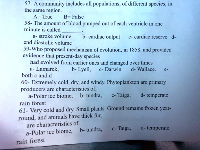 57- A community includes all populations, of different species, in
the same region.
A= True
B= False
58- The amount of blood pumped out of each ventricle in one
minute is called .
a- stroke volume
b- cardiac output
c- cardiac reserve
d- end diastolic volume
59-Who proposed mechanism of evolution, in 1858, and provided
evidence that present-day species
had evolved from earlier ones and changed over times
a- Lamarck,
b- Lyell,
c- Darwin
d- Wallace.
e- both c and d
60- Extremely cold, dry, and windy. Phytoplankton are primary
producers are characteristics of;
a-Polar ice biome, b- tundra,
c- Taiga, d- temperate
rain forest
61- Very cold and dry. Small plants. Ground remains frozen year-
round, and animals have thick fur,
are characteristics of.
a-Polar ice biome, b- tundra,
c- Taiga, d- temperate
rain forest
