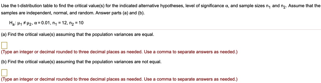 Use the t-distribution table to find the critical value(s) for the indicated alternative hypotheses, level of significance ?, and sample sizes n? and n?. Assume that the samples are independent, normal, and random. Answer parts (a) and (b).
Ha: ?? ? ??, ? = 0.01, n? = 12, n? = 10
(a) Find the critical value(s) assuming that the population variances are equal.
(Type an integer or decimal rounded to three decimal places as needed. Use a comma to separate answers as needed.)
(b) Find the critical value(s) assuming that the population variances are not equal.
(Type an integer or decimal rounded to three decimal places as needed. Use a comma to separate answers as needed.)