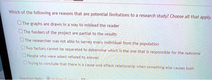 Which of the following are reasons that are potential limitations to a research study? Choose all that apply.

The graphs are drawn in a way to mislead the reader
The funders of the project are partial to the results
The researcher was not able to survey every individual from the population
Two factors cannot be separated to determine which is the one that is responsible for the outcome
People who were asked refused to answer
Trying to conclude that there is a cause-and-effect relationship when something else causes both