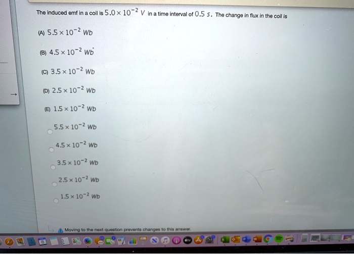 The induced emf in a coil is 5.0 × 10^-2 V in a time interval of 0.5 s. The change in flux in the coil is
(A) 5.5 × 10^-2 Wb
(B) 4.5 × 10^-2 Wb
(C) 3.5 × 10^-2 Wb
(D) 2.5 × 10^-2 Wb
(E) 1.5 × 10^-2 Wb
5.5 × 10^-2 Wb
4.5 × 10^-2 Wb
3.5 × 10^-2 Wb
2.5 × 10^-2 Wb
1.5 × 10^-2 Wb
Moving to the next question prevents changes to this answer.