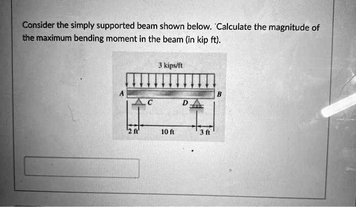 Consider the simply supported beam shown below. Calculate the magnitude of the maximum bending moment in the beam (in kip ft).

3 kips/ft
A B
C D
2 ft 10 ft 3 ft