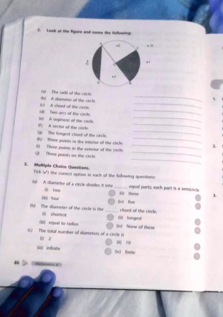 2. Look at the figure and name the following:
4
D
H
C
(a) The radi of the circle.
(b) A diameter of the circle.
(c) A chord of the circle.
(d) Two arcs of the circle.
(e) A segment of the circle.
(f) A sector of the circle.
(g) The longest chord of the circle.
(h) Three points in the interior of the circle.
(0) Three points in the exterior of the circle.
(1)Three points on the circle.
3. Multiple Choice Questions.
Tick() the correct option in each of the following questions:
(a) A diameter of a circle divides it into equal parts; each part is a semicircle
(1) two
(iii) four
(ii) three
(iv) five
(b) The diameter of the circle is the chord of the circle.
(1) shortest
(iii) equal to radius
(ii) longest
(iv) None of these
(c) The total number of diameters of a circle is
(1) 2
(iii) infinite
(ii) 10
(iv) finite