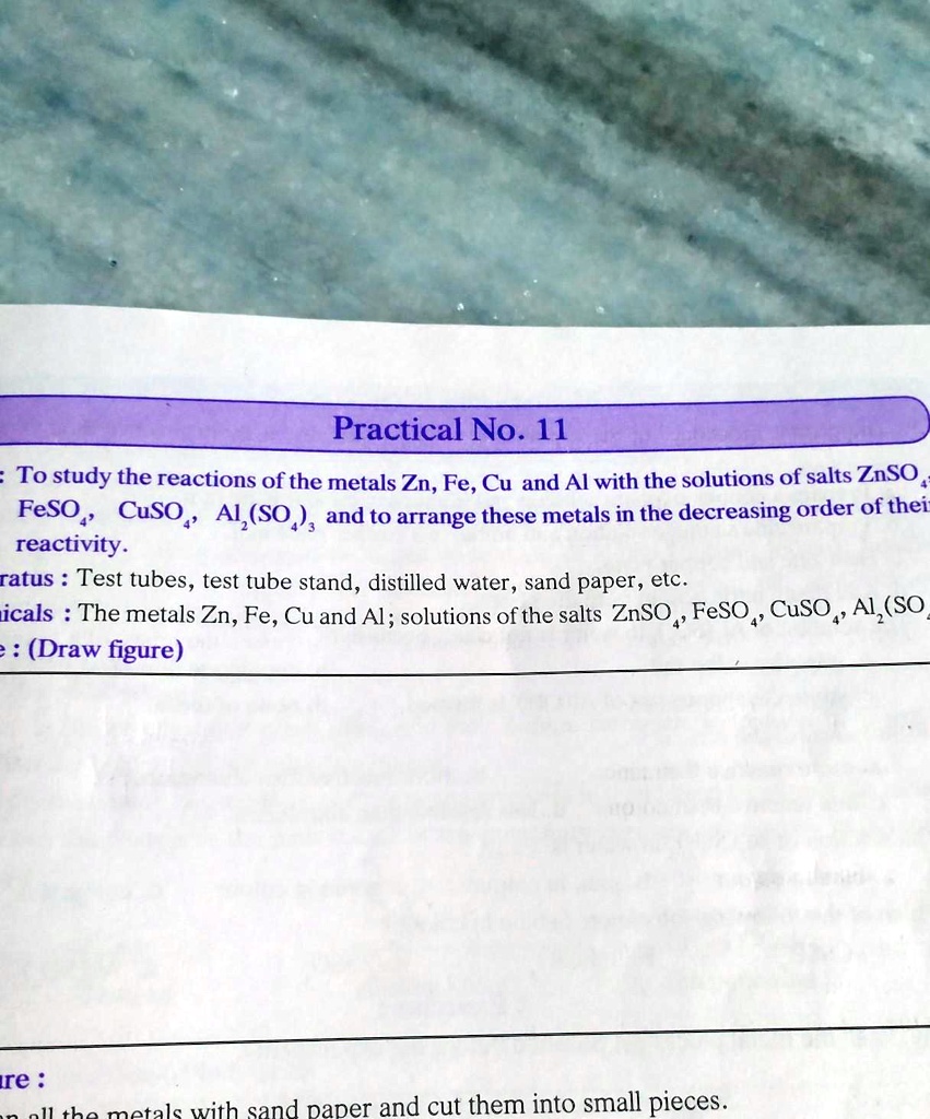 Practical No. 11
= To study the reactions of the metals Zn, Fe, Cu and Al with the solutions of salts ZnSO4, FeSO4, CuSO4, Al2(SO4)3 and to arrange these metals in the decreasing order of their reactivity.
ratus: Test tubes, test tube stand, distilled water, sand paper, etc.
micals: The metals Zn, Fe, Cu and Al; solutions of the salts ZnSO4, FeSO4, CuSO4, Al2(SO4)3
e: (Draw figure)
re:
ials with sand paper and cut them into small pieces.