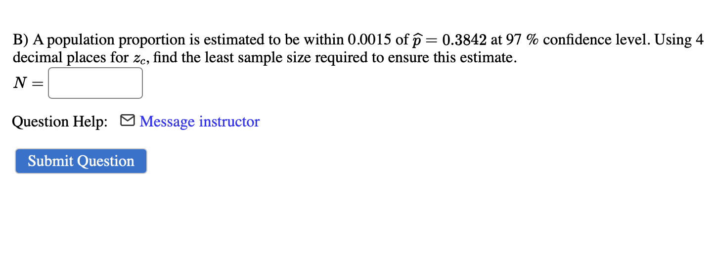 B) A population proportion is estimated to be within 0.0015 of p? = 0.3842 at 97 % confidence level. Using 4 decimal places for zc, find the least sample size required to ensure this estimate.
N =