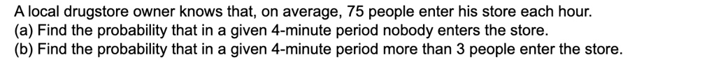 A local drugstore owner knows that, on average, 75 people enter his store each hour.
(a) Find the probability that in a given 4-minute period nobody enters the store.
(b) Find the probability that in a given 4-minute period more than 3 people enter the store.