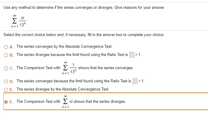 Use any method to determine if the series converges or diverges. Give reasons for your answer.

?n=1^? fracn!13^n

Select the correct choice below and, if necessary, fill in the answer box to complete your choice.

A. The series converges by the Absolute Convergence Test.
B. The series diverges because the limit found using the Ratio Test is ? ? > 1.
C. The Comparison Test with ?n=1^? frac113^n shows that the series converges.
D. The series converges because the limit found using the Ratio Test is ? ? < 1.
E. The series diverges by the Absolute Convergence Test.
F. The Comparison Test with ?n=1^? n! shows that the series diverges.