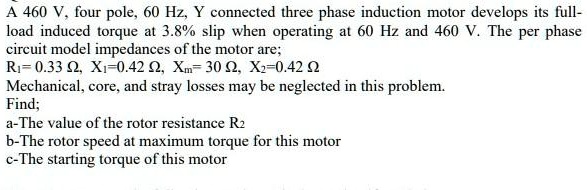 A 460 V, four pole, 60 Hz, Y connected three phase induction motor develops its full-load induced torque at 3.8% slip when operating at 60 Hz and 460 V. The per phase circuit model impedances of the motor are; R1= 0.33 ?, X1=0.42 ?, Xm= 30 ?, X2=0.42 ? Mechanical, core, and stray losses may be neglected in this problem. Find; a-The value of the rotor resistance R2 b-The rotor speed at maximum torque for this motor c-The starting torque of this motor
