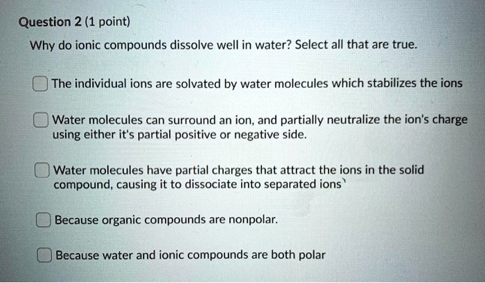 Why do ionic compounds dissolve well in water? Select all that are true.

The individual ions are solvated by water molecules which stabilizes the ions
Water molecules can surround an ion, and partially neutralize the ion's charge using either it's partial positive or negative side.
Water molecules have partial charges that attract the ions in the solid compound, causing it to dissociate into separated ions
Because organic compounds are nonpolar.
Because water and ionic compounds are both polar
