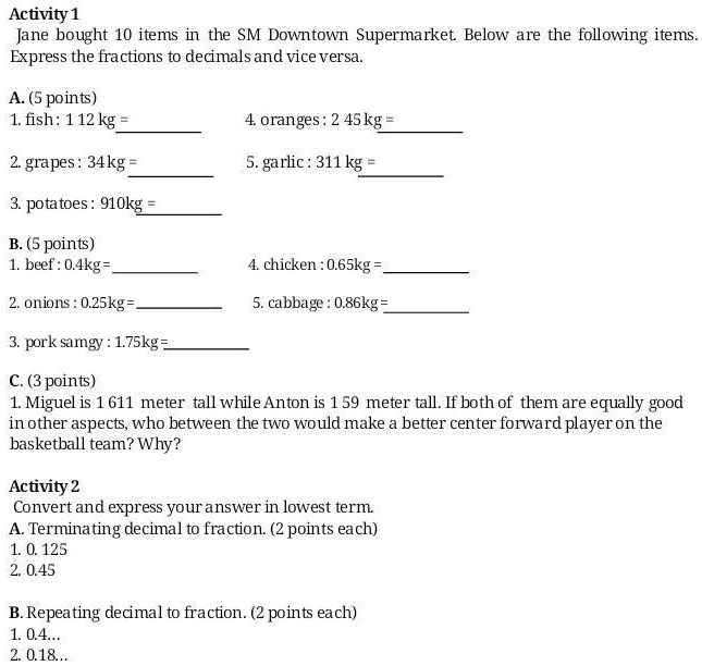 Activity 1
Jane bought 10 items in the SM Downtown Supermarket. Below are the following items.
Express the fractions to decimals and vice versa.
A. (5 points)
1. fish: 1 1/12 kg = 
4. oranges: 2 4/5 kg = 
2. grapes: 3/4 kg = 
5. garlic: 3 1/11 kg = 
3. potatoes: 9/10 kg = 
B. (5 points)
1. beef: 0.4kg = 
4. chicken: 0.65kg = 
2. onions: 0.25kg = 
5. cabbage: 0.86kg = 
3. pork samgy : 1.75kg = 
C. (3 points)
1. Miguel is 1 6/11 meter tall while Anton is 1 5/9 meter tall. If both of them are equally good in other aspects, who between the two would make a better center forward player on the basketball team? Why?
Activity 2
Convert and express your answer in lowest term.
A. Terminating decimal to fraction. (2 points each)
1. 0. 125
2. 0.45
B. Repeating decimal to fraction. (2 points each)
1. 0.4...
2. 0.18...