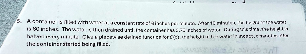 5. A container is filled with water at a constant rate of 6 inches per minute. After 10 minutes, the height of the water is 60 inches. The water is then drained until the container has 3.75 inches of water. During this time, the height is halved every minute. Give a piecewise defined function for C(t), the height of the water in inches, t minutes after the container started being filled.