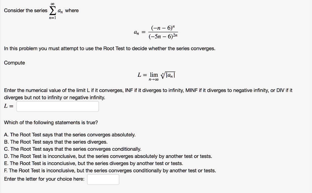 Consider the series ?n=1^? an where
an = frac(-n-6)^n(-5n-6)^2n
In this problem you must attempt to use the Root Test to decide whether the series converges.
Compute
L = limn 	o infty sqrt[n]|an|
Enter the numerical value of the limit L if it converges, INF if it diverges to infinity, MINF if it diverges to negative infinity, or DIV if it diverges but not to infinity or negative infinity.
L = 
Which of the following statements is true?
A. The Root Test says that the series converges absolutely.
B. The Root Test says that the series diverges.
C. The Root Test says that the series converges conditionally.
D. The Root Test is inconclusive, but the series converges absolutely by another test or tests.
E. The Root Test is inconclusive, but the series diverges by another test or tests.
F. The Root Test is inconclusive, but the series converges conditionally by another test or tests.
Enter the letter for your choice here: