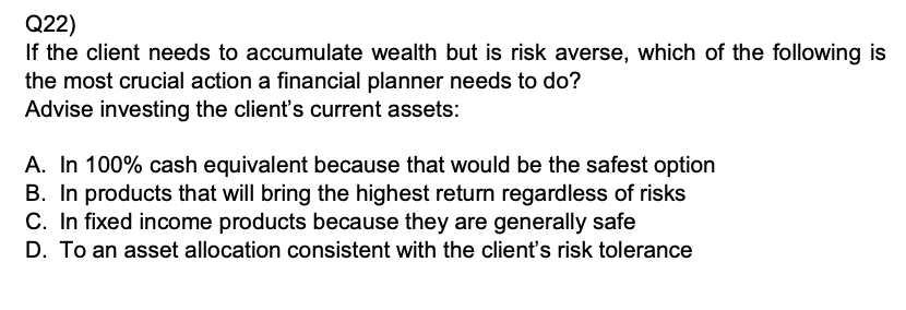 Q22)
If the client needs to accumulate wealth but is risk averse, which of the following is the most crucial action a financial planner needs to do?
Advise investing the client’s current assets:

A. In 100% cash equivalent because that would be the safest option
B. In products that will bring the highest return regardless of risks
C. In fixed income products because they are generally safe
D. To an asset allocation consistent with the client’s risk tolerance