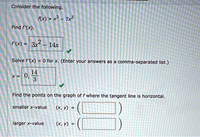 Consider the following.
f(x) = x^3 - 7x^2
Find f'(x).
f'(x) = 3x^2 - 14x
Solve f'(x) = 0 for x. (Enter your answers as a comma-separated list.)
x = 0, 14/3
Find the points on the graph of f where the tangent line is horizontal.
smaller x-value (x, y) = (
larger x-value (x, y) = (