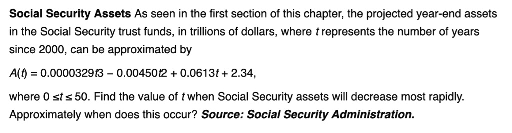 Social Security Assets As seen in the first section of this chapter, the projected year-end assets
in the Social Security trust funds, in trillions of dollars, where t represents the number of years
since 2000, can be approximated by
A(t) = 0.0000329t^3 - 0.00450t^2 + 0.0613t + 2.34,
where 0 ? t ? 50. Find the value of t when Social Security assets will decrease most rapidly.
Approximately when does this occur? Source: Social Security Administration.