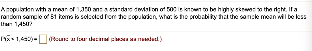 A population with a mean of 1,350 and a standard deviation of 500 is known to be highly skewed to the right. If a random sample of 81 items is selected from the population, what is the probability that the sample mean will be less than 1,450?
P(?x < 1,450) = ? (Round to four decimal places as needed.)