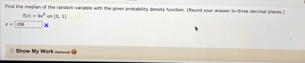 Find the median of the random variable with the given probability density function. (Round your answer to three decimal places.)
f(x) = 9x^8 on [0, 1]
x = .056
Show My Work (Optional)