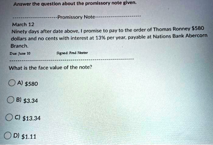 Answer the question about the promissory note given.
—————————Promissory Note—————————
March 12
Ninety days after date above, I promise to pay to the order of Thomas Ronney 580 dollars and no cents with interest at 13% per year, payable at Nations Bank Abercorn Branch.
Due: June 10 Signed: Fred Nester
——————————————————————–
What is the face value of the note?
A)580
B) 3.34
C)13.34
D) 1.11