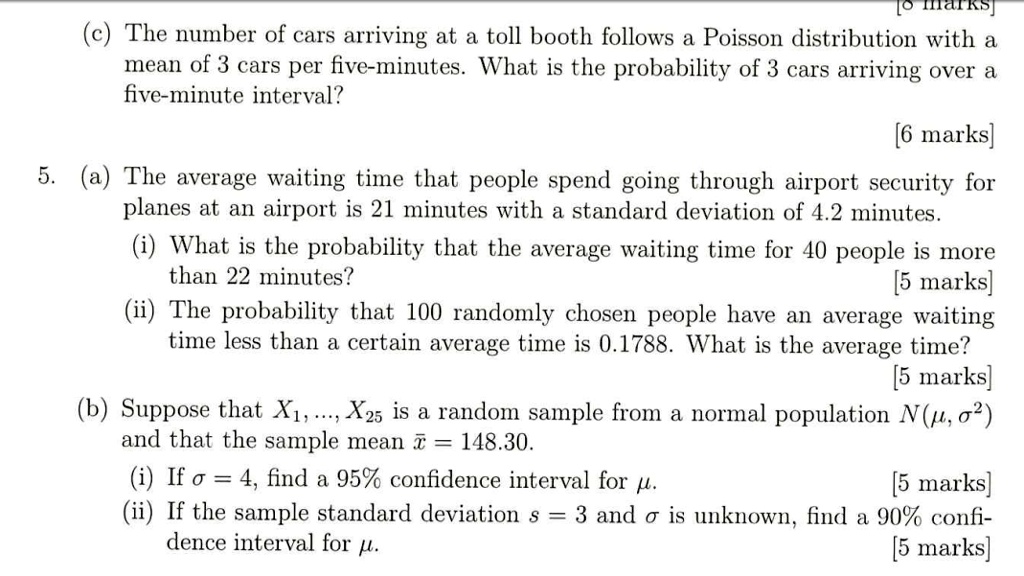 (c) The number of cars arriving at a toll booth follows a Poisson distribution with a mean of 3 cars per five-minutes. What is the probability of 3 cars arriving over a five-minute interval?
5. (a) The average waiting time that people spend going through airport security for planes at an airport is 21 minutes with a standard deviation of 4.2 minutes.
(i) What is the probability that the average waiting time for 40 people is more than 22 minutes?
(ii) The probability that 100 randomly chosen people have an average waiting time less than a certain average time is 0.1788. What is the average time?
(b) Suppose that X1, ..., X25 is a random sample from a normal population N(?, ?²) and that the sample mean x? = 148.30.
(i) If ? = 4, find a 95% confidence interval for ?.
(ii) If the sample standard deviation s = 3 and ? is unknown, find a 90% confidence interval for ?.