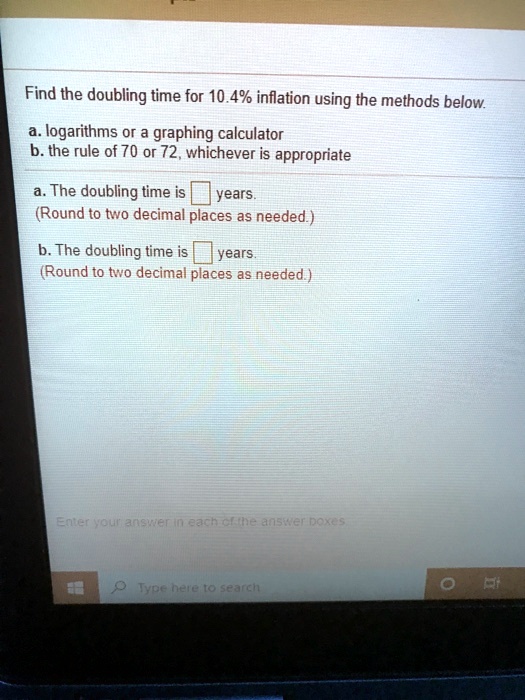 Find the doubling time for 10.4% inflation using the methods below.
a. logarithms or a graphing calculator
b. the rule of 70 or 72, whichever is appropriate
a. The doubling time is years.
(Round to two decimal places as needed.)
b. The doubling time is years.
(Round to two decimal places as needed.)
Enter your answer in each of the answer boxes.