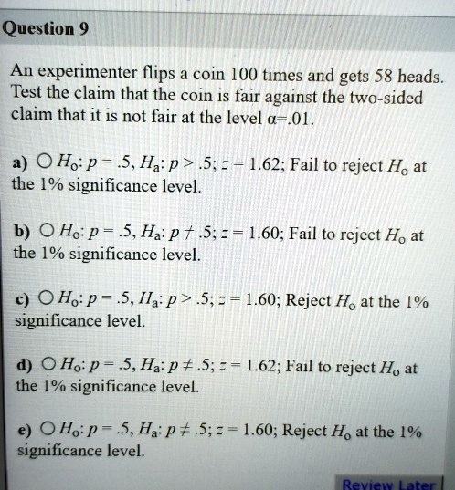 Question 9

An experimenter flips a coin 100 times and gets 58 heads. Test the claim that the coin is fair against the two-sided claim that it is not fair at the level ?=.01.

a) H?: p = .5, H?: p > .5; z = 1.62; Fail to reject H? at the 1% significance level.

b) H?: p = .5, H?: p ? .5; z = 1.60; Fail to reject H? at the 1% significance level.

c) H?: p = .5, H?: p > .5; z = 1.60; Reject H? at the 1% significance level.

d) H?: p = .5, H?: p ? .5; z = 1.62; Fail to reject H? at the 1% significance level.

e) H?: p = .5, H?: p ? .5; z = 1.60; Reject H? at the 1% significance level.