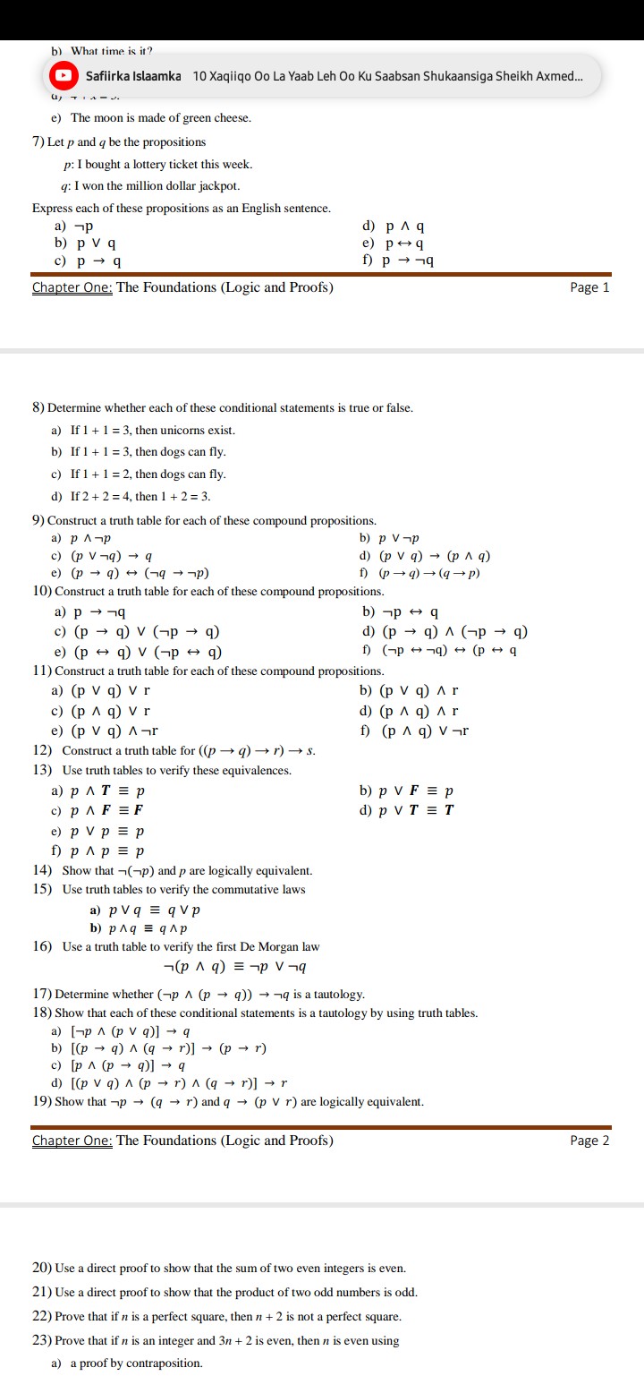 b) What time is it?
Safiirka Islaamka 10 Xaqiiqo Oo La Yaab Leh Oo Ku Saabsan Shukaansiga Sheikh Axmed...
(1) +…-…
e) The moon is made of green cheese.
7) Let p and q be the propositions
p : I bought a lottery ticket this week.
q : I won the million dollar jackpot.

Express each of these propositions as an English sentence.
a) p
d) p ∧ q
b) p∨q
e) p ↔ q
c) p→q
f) p → q

Chapter One: The Foundations (Logic and Proofs)
Page 1
8) Determine whether each of these conditional statements is true or false.
a) If 1+1=3, then unicorns exist.
b) If 1+1=3, then dogs can fly.
c) If 1+1=2, then dogs can fly.
d) If 2+2=4, then 1+2=3.
9) Construct a truth table for each of these compound propositions.
a) p ∧ p
b) p ∨ p
c) (p ∨ q) → q
d) (p ∨ q) →(p ∧ q)
e) (p → q) ↔( q → p)
f) (p → q) →(q → p)
10) Construct a truth table for each of these compound propositions.
a) p→q
b) p↔q
c) (p→q) ∨(p→q)
d) (p→q) ∧(p→q)
e) (p ↔ q) ∨( p ↔ q)
f) (p↔ q) ↔(p↔q
11) Construct a truth table for each of these compound propositions.
a) (p ∨ q) ∨ r
b) (p∨q) ∧r
c) (p ∧ q) ∨ r
d) (p ∧ q) ∧ r
e) (p ∨ q) ∧ r
f) (p ∧ q) ∨ r
12) Construct a truth table for ((p → q) → r) → s.
13) Use truth tables to verify these equivalences.
a) p ∧ T ≡ p
b) p ∨F≡ p
c) p ∧F≡F
d) p ∨ T ≡ T
e) p ∨ p ≡ p
f) p ∧ p ≡ p
14) Show that ( p) and p are logically equivalent.
15) Use truth tables to verify the commutative laws
a) p ∨ q ≡ q ∨ p
b) p ∧ q ≡ q ∧ p
16) Use a truth table to verify the first De Morgan law

    (p ∧ q) ≡ p ∨ q

17) Determine whether ( p ∧(p → q)) → q is a tautology.
18) Show that each of these conditional statements is a tautology by using truth tables.
a) [ p ∧(p ∨ q)] → q
b) [(p → q) ∧(q → r)] →(p → r)
c) [p ∧(p → q)] → q
d) [(p ∨ q) ∧(p → r) ∧(q → r)] → r
19) Show that p →(q → r) and q →(p ∨ r) are logically equivalent.
Chapter One: The Foundations (Logic and Proofs)
Page 2
20) Use a direct proof to show that the sum of two even integers is even.
21) Use a direct proof to show that the product of two odd numbers is odd.
22) Prove that if n is a perfect square, then n+2 is not a perfect square.
23) Prove that if n is an integer and 3 n+2 is even, then n is even using
a) a proof by contraposition.