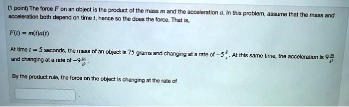 The force F on an object is the product of the mass m and the acceleration a. In this problem, assume that the mass and acceleration both depend on time t, hence so the does the force. That is,

F(t) = m(t)a(t)

At time t = 5 seconds, the mass of an object is 75 grams and changing at a rate of -5 g/s. At this same time, the acceleration is 9 m/s^2 and changing at a rate of -9 m/s^3.

By the product rule, the force on the object is changing at the rate of