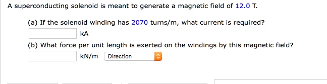 A superconducting solenoid is meant to generate a magnetic field of 12.0 T.
(a) If the solenoid winding has 2070 turns/m, what current is required?
kA
(b) What force per unit length is exerted on the windings by this magnetic field?
kN/m Direction