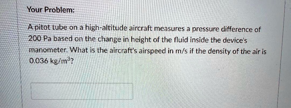 A pitot tube on a high-altitude aircraft measures a pressure difference of 200 Pa based on the change in height of the fluid inside the device's manometer. What is the aircraft's airspeed in m/s if the density of the air is 0.036 kg/m³?