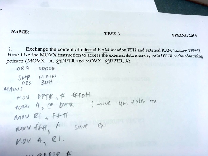 NAME:
TEST 3
SPRING 2019
1.
Exchange the content of internal RAM location FFH and external RAM location FF00H.
Hint: Use the MOVX instruction to access the external data memory with DPTR as the addressing
pointer (MOVX A, @DPTR and MOVX @DPTR, A).
ORG
0000H
JMP
MAIN
ORG
30H
MAIN:
MOV DPTR, # FF00H
MOV A, @DPTR ; move from external me
MOV R1, FFH
MOV FFH, A ; save external
MOV A, R1.