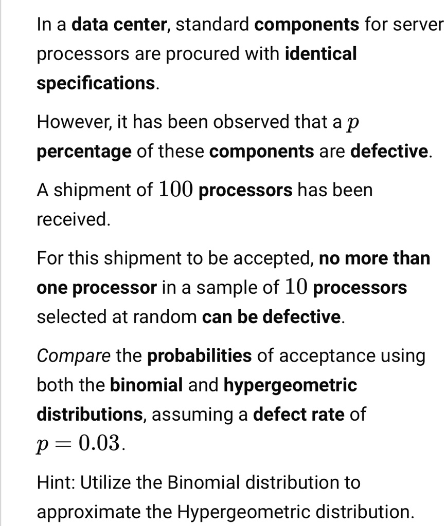 In a data center, standard components for server processors are procured with identical specifications.
However, it has been observed that a p percentage of these components are defective.
A shipment of 100 processors has been received.
For this shipment to be accepted, no more than one processor in a sample of 10 processors selected at random can be defective.
Compare the probabilities of acceptance using both the binomial and hypergeometric distributions, assuming a defect rate of p = 0.03.
Hint: Utilize the Binomial distribution to approximate the Hypergeometric distribution.