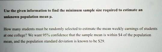 Use the given information to find the minimum sample size required to estimate an unknown population mean ?.

How many students must be randomly selected to estimate the mean weekly earnings of students at one college? We want 95% confidence that the sample mean is within $4 of the population mean, and the population standard deviation is known to be $29.