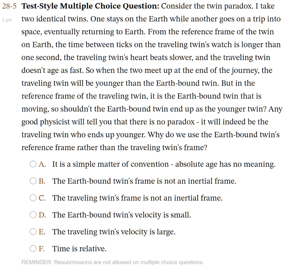28-5 Test-Style Multiple Choice Question: Consider the twin paradox. I take two identical twins. One stays on the Earth while another goes on a trip into space, eventually returning to Earth. From the reference frame of the twin on Earth, the time between ticks on the traveling twin's watch is longer than one second, the traveling twin's heart beats slower, and the traveling twin doesn't age as fast. So when the two meet up at the end of the journey, the traveling twin will be younger than the Earth-bound twin. But in the reference frame of the traveling twin, it is the Earth-bound twin that is moving, so shouldn't the Earth-bound twin end up as the younger twin? Any good physicist will tell you that there is no paradox - it will indeed be the traveling twin who ends up younger. Why do we use the Earth-bound twin's reference frame rather than the traveling twin's frame?

A. It is a simple matter of convention - absolute age has no meaning.
B. The Earth-bound twin's frame is not an inertial frame.
C. The traveling twin's frame is not an inertial frame.
D. The Earth-bound twin's velocity is small.
E. The traveling twin's velocity is large.
F. Time is relative.