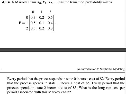 4.1.4 A Markov chain X0, X1, X2, ... has the transition probability matrix
0 1 2
0 || 0.3 0.2 0.5 ||
P = 1 || 0.5 0.1 0.4 ||
2 || 0.5 0.2 0.3 ||
Every period that the process spends in state 0 incurs a cost of 2. Every period that the process spends in state 1 incurs a cost of5. Every period that the process spends in state 2 incurs a cost of 3. What is the long run cost per period associated with this Markov chain?