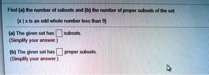 Find (a) the number of subsets and (b) the number of proper subsets of the set.
x | x is an odd whole number less than 9
(a) The given set has subsets.
(Simplify your answer.)
(b) The given set has proper subsets.
(Simplify your answer.)
