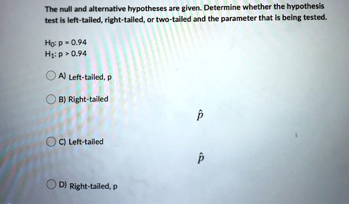 The null and alternative hypotheses are given. Determine whether the hypothesis test is left-tailed, right-tailed, or two-tailed and the parameter that is being tested.

H0: p = 0.94
H1: p > 0.94

A) Left-tailed, p
B) Right-tailed, p?
C) Left-tailed, p?
D) Right-tailed, p
