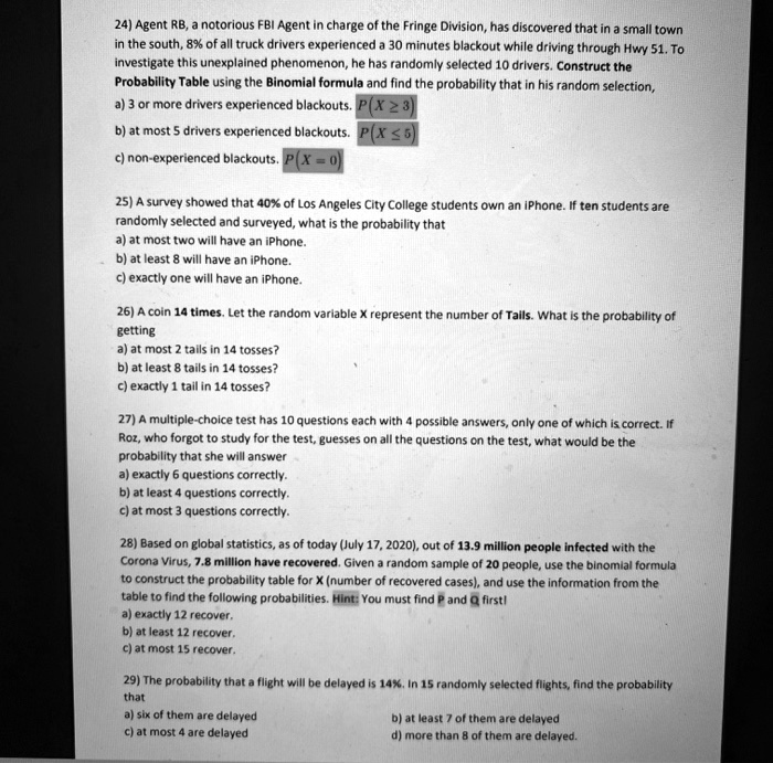 24) Agent RB, a notorious FBI Agent in charge of the Fringe Division, has discovered that in a small town in the south, 8% of all truck drivers experienced a 30 minutes blackout while driving through Hwy 51. To investigate this unexplained phenomenon, he has randomly selected 10 drivers. Construct the Probability Table using the Binomial formula and find the probability that in his random selection,
a) 3 or more drivers experienced blackouts. P(X ? 3)
b) at most 5 drivers experienced blackouts. P(X ? 5)
c) non-experienced blackouts. P(X = 0)

25) A survey showed that 40% of Los Angeles City College students own an iPhone. If ten students are randomly selected and surveyed, what is the probability that
a) at most two will have an iPhone.
b) at least 8 will have an iPhone.
c) exactly one will have an iPhone.

26) A coin 14 times. Let the random variable X represent the number of Tails. What is the probability of getting
a) at most 2 tails in 14 tosses?
b) at least 8 tails in 14 tosses?
c) exactly 1 tail in 14 tosses?

27) A multiple-choice test has 10 questions each with 4 possible answers, only one of which is correct. If Roz, who forgot to study for the test, guesses on all the questions on the test, what would be the probability that she will answer
a) exactly 6 questions correctly.
b) at least 4 questions correctly.
c) at most 3 questions correctly.

28) Based on global statistics, as of today (July 17, 2020), out of 13.9 million people infected with the Corona Virus, 7.8 million have recovered. Given a random sample of 20 people, use the binomial formula to construct the probability table for X (number of recovered cases), and use the information from the table to find the following probabilities. Hint: You must find P and Q first!
a) exactly 12 recover.
b) at least 12 recover.
c) at most 15 recover.

29) The probability that a flight will be delayed is 14%. In 15 randomly selected flights, find the probability that
a) six of them are delayed
b) at least 7 of them are delayed
c) at most 4 are delayed
d) more than 8 of them are delayed.